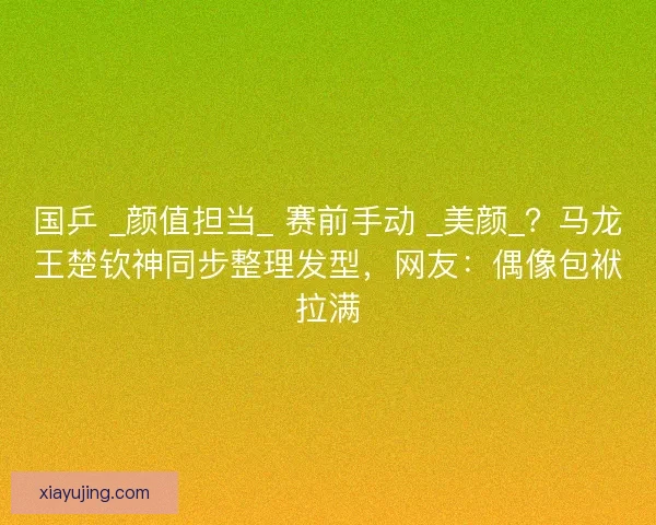 国乒 _颜值担当_ 赛前手动 _美颜_？马龙王楚钦神同步整理发型，网友：偶像包袱拉满