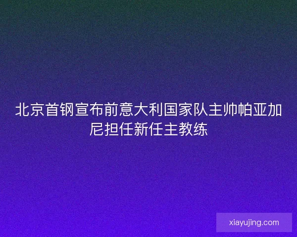 北京首钢宣布前意大利国家队主帅帕亚加尼担任新任主教练