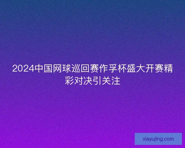 2024中国网球巡回赛作孚杯盛大开赛精彩对决引关注