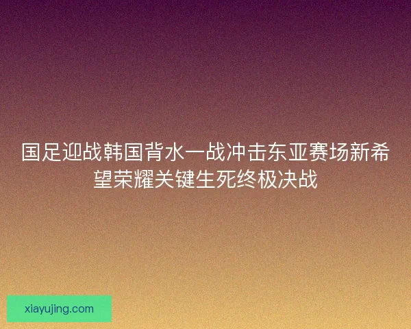 国足迎战韩国背水一战冲击东亚赛场新希望荣耀关键生死终极决战