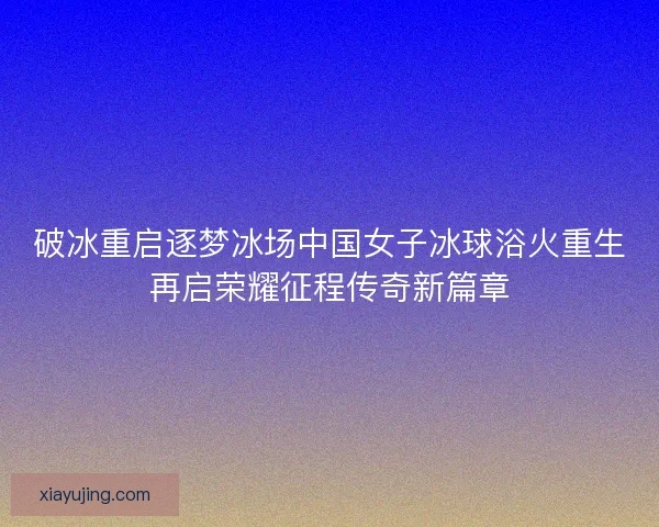 破冰重启逐梦冰场中国女子冰球浴火重生再启荣耀征程传奇新篇章 破冰重启逐梦冰场中国女子冰球浴火重生再启荣耀征程传奇新篇章