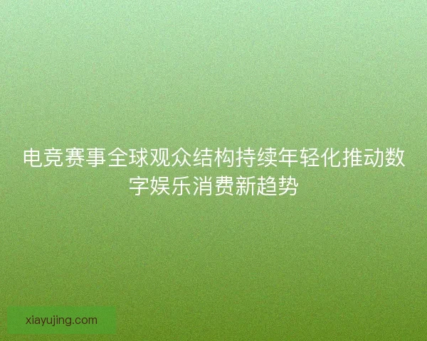 电竞赛事全球观众结构持续年轻化推动数字娱乐消费新趋势 电竞赛事全球观众结构持续年轻化推动数字娱乐消费新趋势