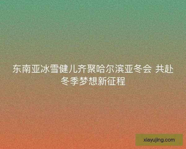 东南亚冰雪健儿齐聚哈尔滨亚冬会 共赴冬季梦想新征程