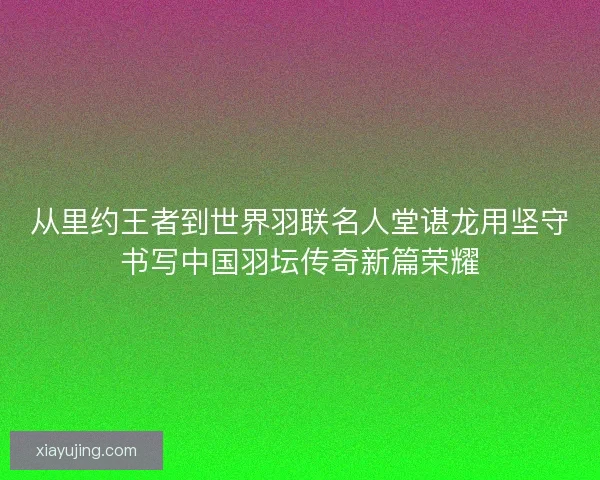 从里约王者到世界羽联名人堂谌龙用坚守书写中国羽坛传奇新篇荣耀 从里约王者到世界羽联名人堂谌龙用坚守书写中国羽坛传奇新篇荣耀