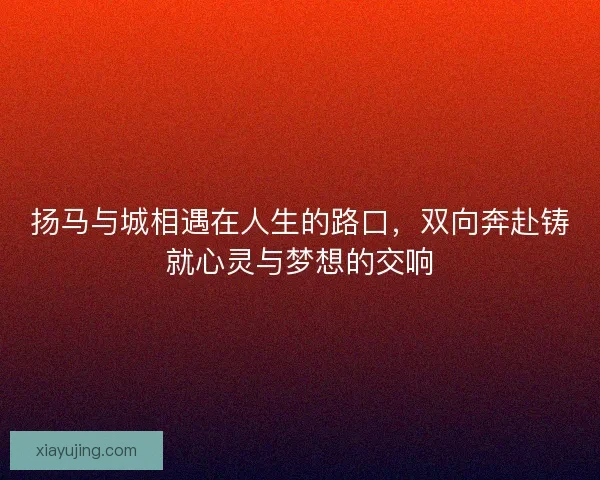 扬马与城相遇在人生的路口，双向奔赴铸就心灵与梦想的交响