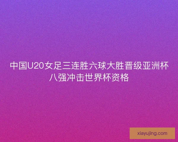 中国U20女足三连胜六球大胜晋级亚洲杯八强冲击世界杯资格
