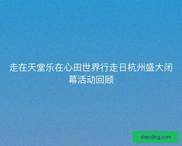 走在天堂乐在心田世界行走日杭州盛大闭幕活动回顾 走在天堂乐在心田世界行走日杭州盛大闭幕活动回顾