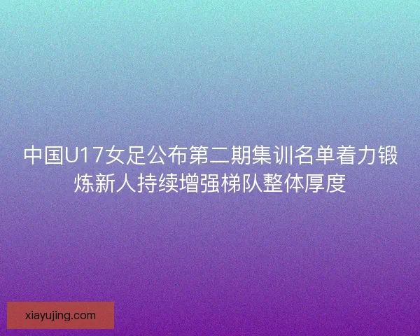 中国U17女足公布第二期集训名单着力锻炼新人持续增强梯队整体厚度