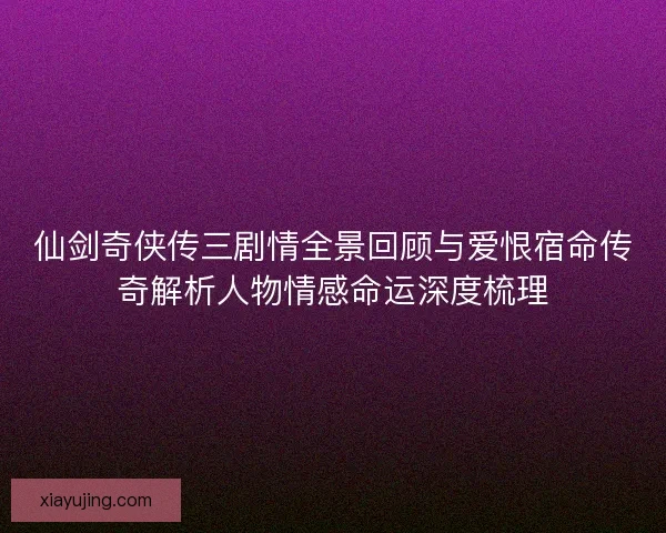 仙剑奇侠传三剧情全景回顾与爱恨宿命传奇解析人物情感命运深度梳理