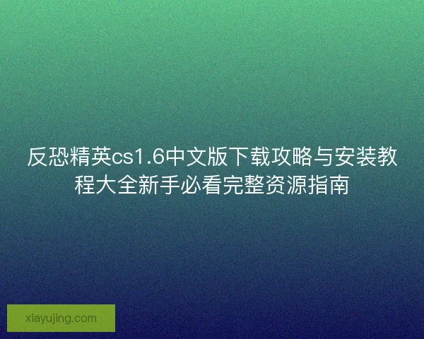 反恐精英cs1.6中文版下载攻略与安装教程大全新手必看完整资源指南