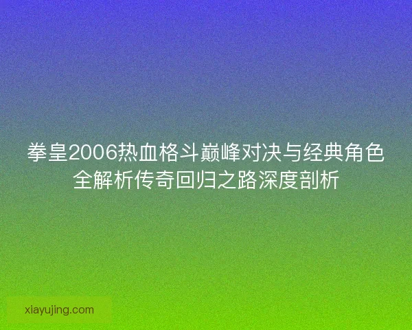 拳皇2006热血格斗巅峰对决与经典角色全解析传奇回归之路深度剖析