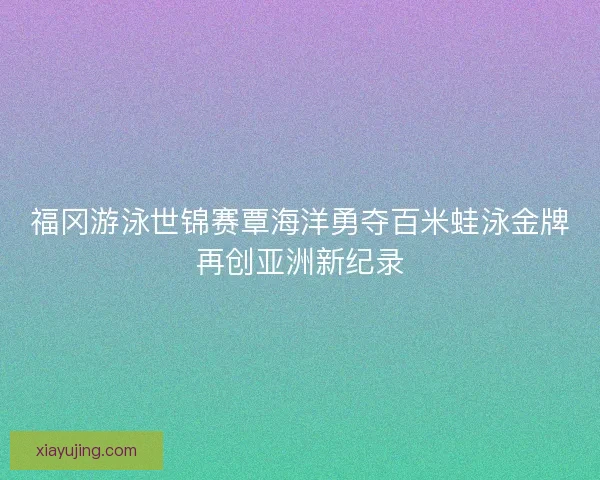 福冈游泳世锦赛覃海洋勇夺百米蛙泳金牌再创亚洲新纪录
