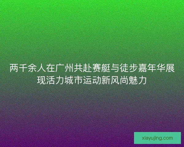 两千余人在广州共赴赛艇与徒步嘉年华展现活力城市运动新风尚魅力
