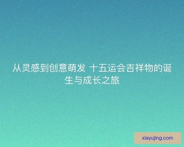 从灵感到创意萌发 十五运会吉祥物的诞生与成长之旅 从灵感到创意萌发 十五运会吉祥物的诞生与成长之旅